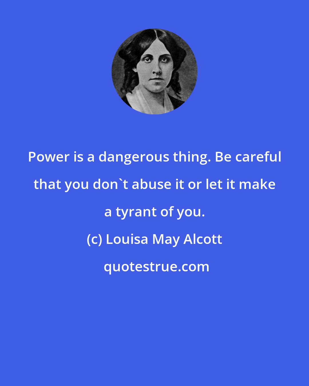 Louisa May Alcott: Power is a dangerous thing. Be careful that you don't abuse it or let it make a tyrant of you.