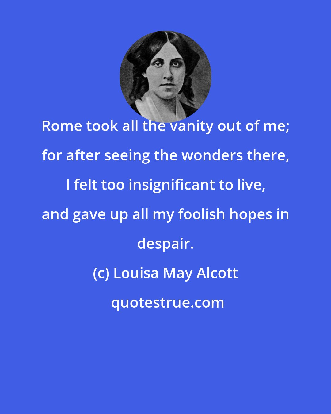 Louisa May Alcott: Rome took all the vanity out of me; for after seeing the wonders there, I felt too insignificant to live, and gave up all my foolish hopes in despair.