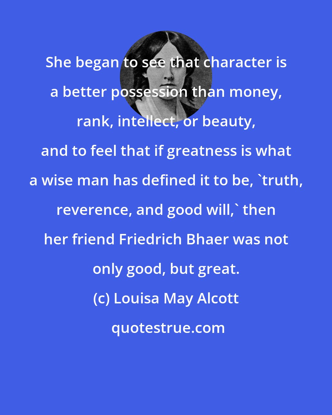 Louisa May Alcott: She began to see that character is a better possession than money, rank, intellect, or beauty, and to feel that if greatness is what a wise man has defined it to be, 'truth, reverence, and good will,' then her friend Friedrich Bhaer was not only good, but great.