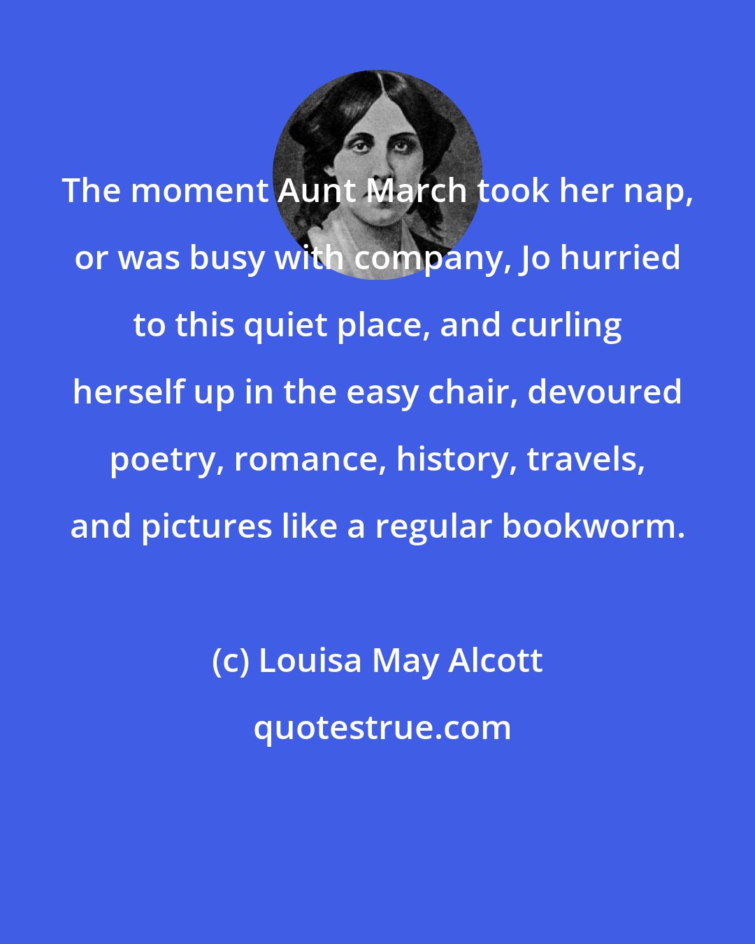 Louisa May Alcott: The moment Aunt March took her nap, or was busy with company, Jo hurried to this quiet place, and curling herself up in the easy chair, devoured poetry, romance, history, travels, and pictures like a regular bookworm.