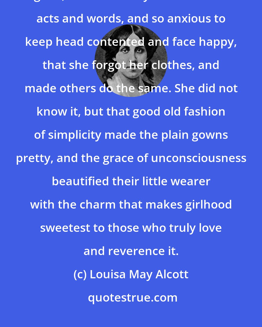 Louisa May Alcott: The thought that, insignificant as she was, she yet might do some good, made her very careful of her acts and words, and so anxious to keep head contented and face happy, that she forgot her clothes, and made others do the same. She did not know it, but that good old fashion of simplicity made the plain gowns pretty, and the grace of unconsciousness beautified their little wearer with the charm that makes girlhood sweetest to those who truly love and reverence it.