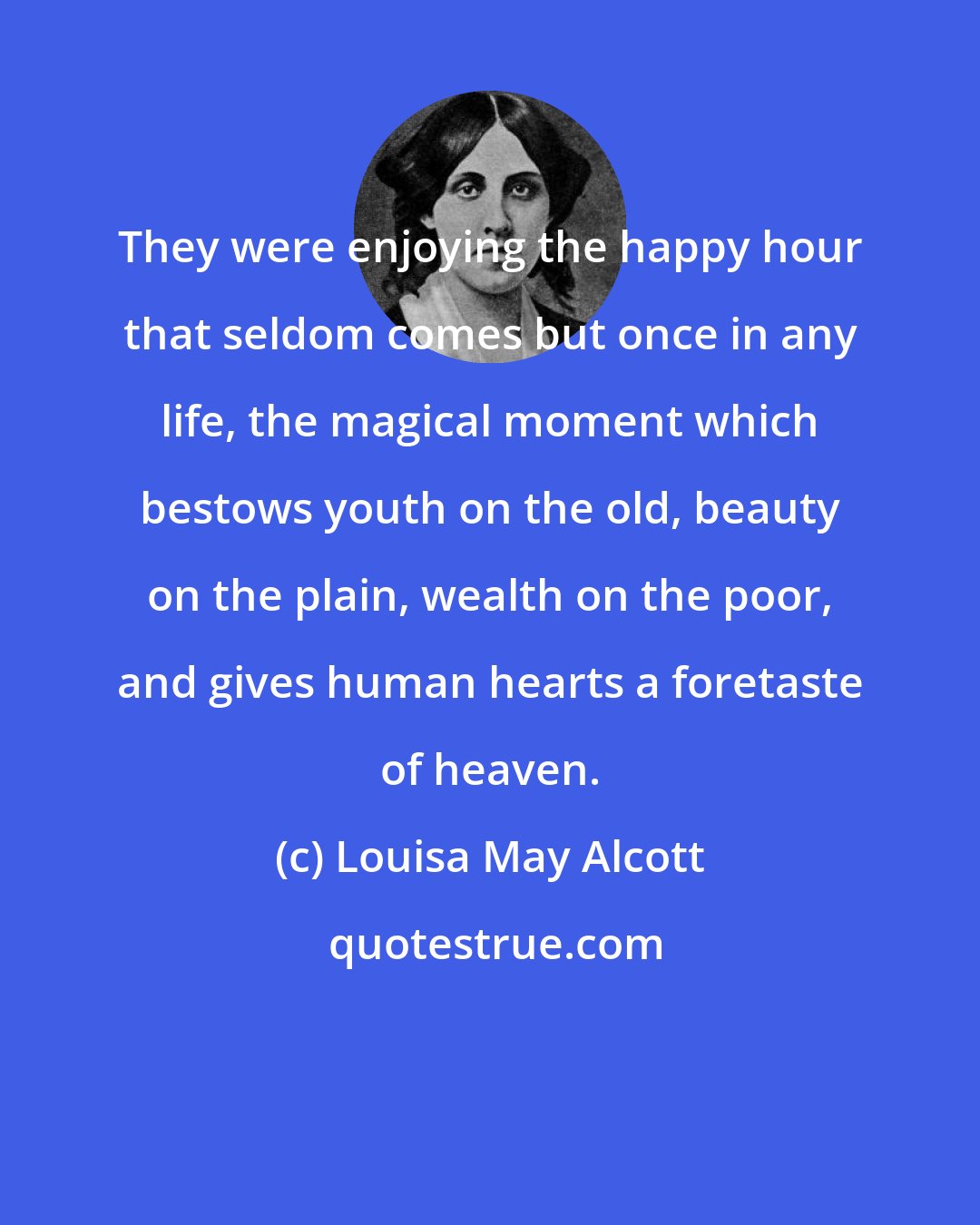 Louisa May Alcott: They were enjoying the happy hour that seldom comes but once in any life, the magical moment which bestows youth on the old, beauty on the plain, wealth on the poor, and gives human hearts a foretaste of heaven.