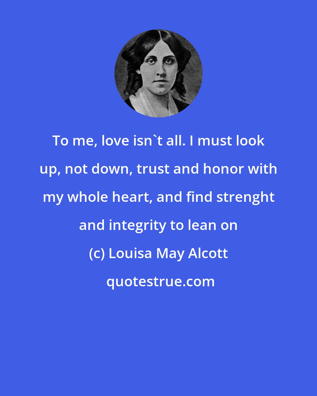 Louisa May Alcott: To me, love isn't all. I must look up, not down, trust and honor with my whole heart, and find strenght and integrity to lean on