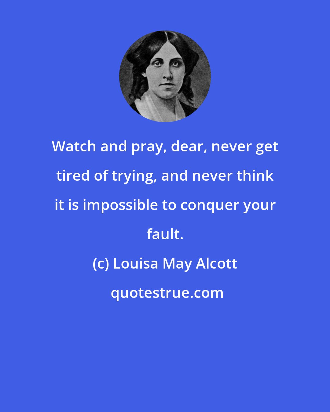 Louisa May Alcott: Watch and pray, dear, never get tired of trying, and never think it is impossible to conquer your fault.