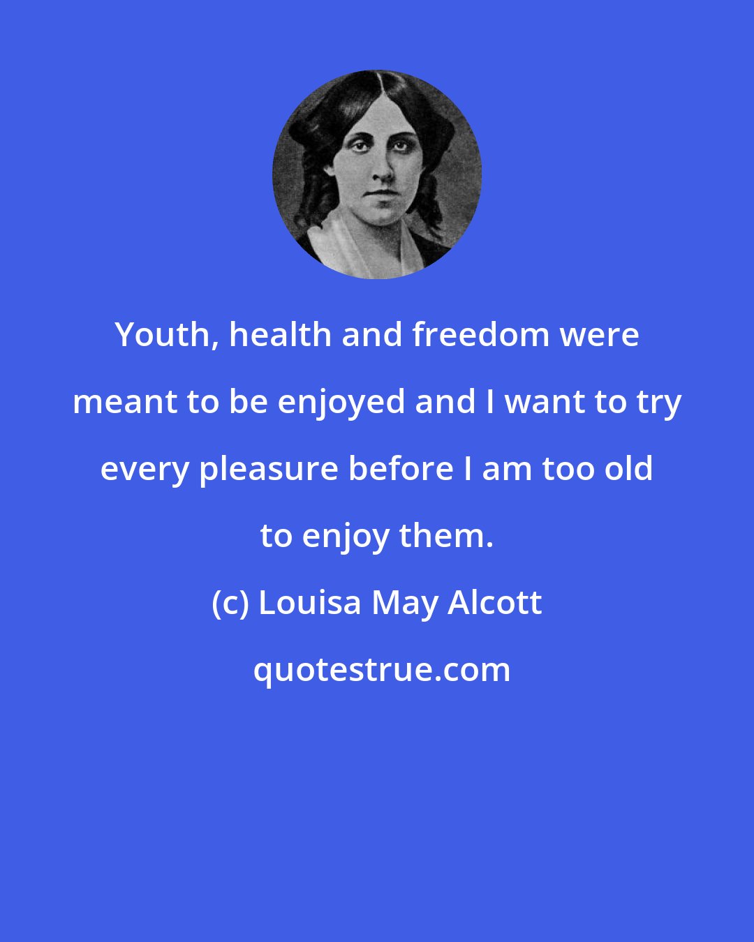 Louisa May Alcott: Youth, health and freedom were meant to be enjoyed and I want to try every pleasure before I am too old to enjoy them.