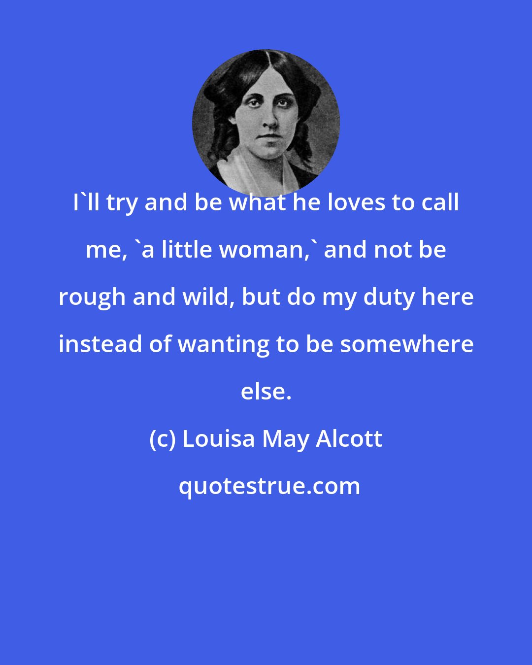 Louisa May Alcott: I'll try and be what he loves to call me, 'a little woman,' and not be rough and wild, but do my duty here instead of wanting to be somewhere else.