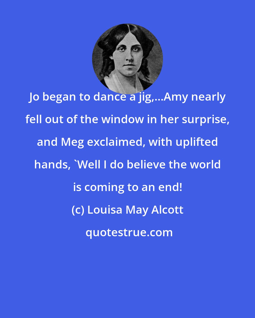 Louisa May Alcott: Jo began to dance a jig,...Amy nearly fell out of the window in her surprise, and Meg exclaimed, with uplifted hands, 'Well I do believe the world is coming to an end!