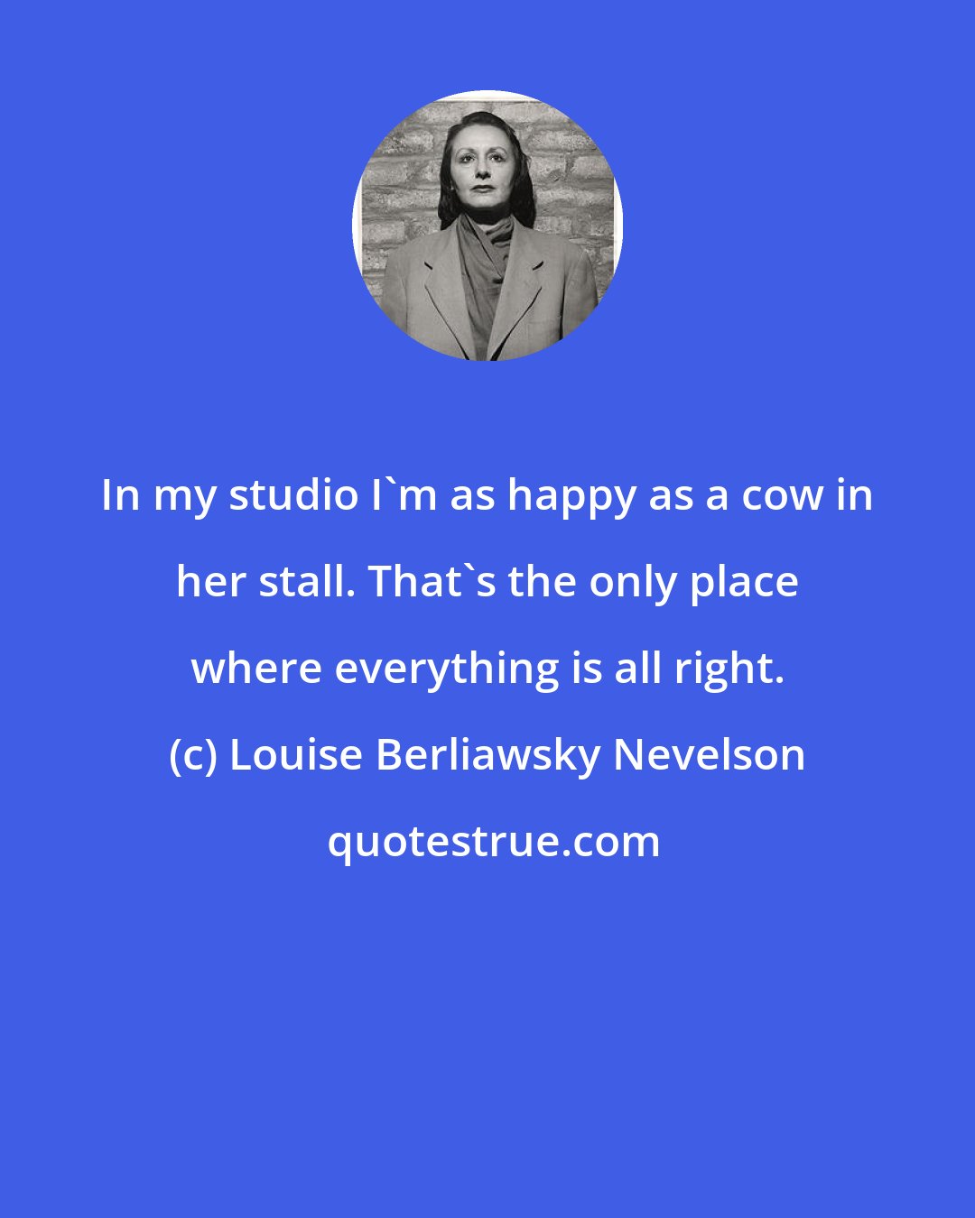 Louise Berliawsky Nevelson: In my studio I'm as happy as a cow in her stall. That's the only place where everything is all right.