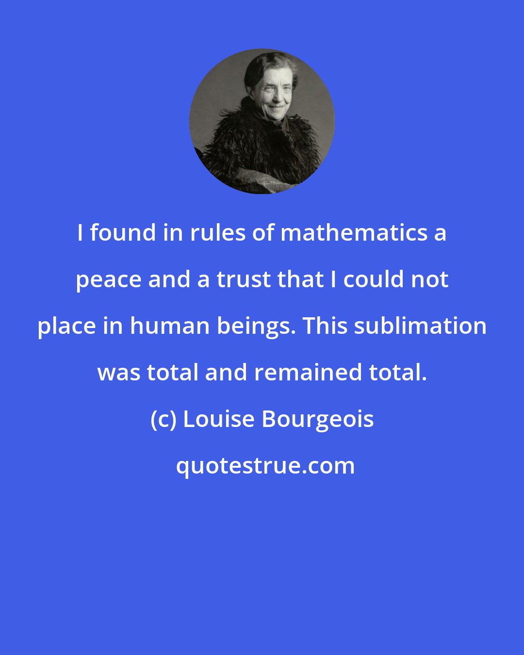 Louise Bourgeois: I found in rules of mathematics a peace and a trust that I could not place in human beings. This sublimation was total and remained total.