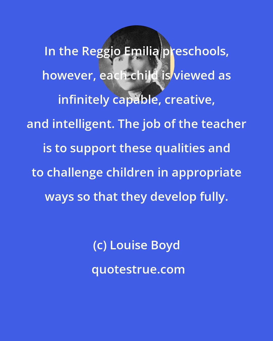 Louise Boyd: In the Reggio Emilia preschools, however, each child is viewed as infinitely capable, creative, and intelligent. The job of the teacher is to support these qualities and to challenge children in appropriate ways so that they develop fully.