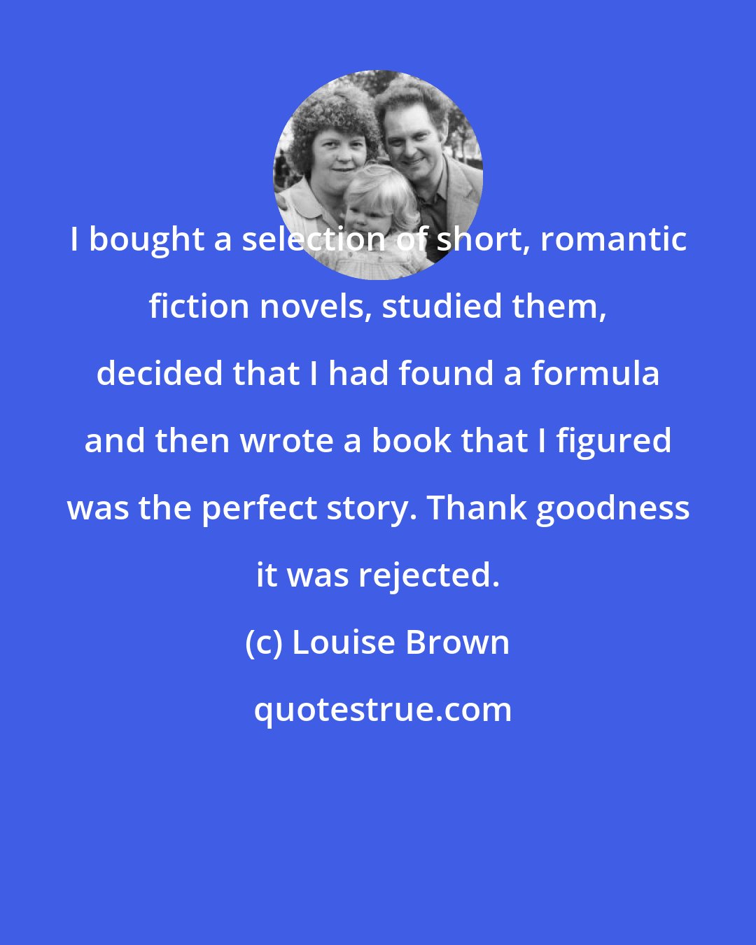 Louise Brown: I bought a selection of short, romantic fiction novels, studied them, decided that I had found a formula and then wrote a book that I figured was the perfect story. Thank goodness it was rejected.