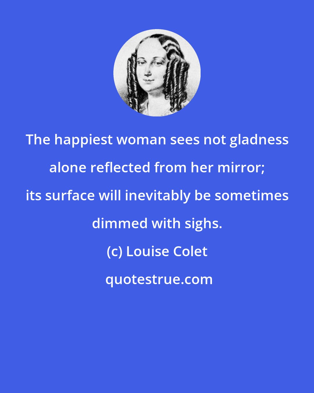 Louise Colet: The happiest woman sees not gladness alone reflected from her mirror; its surface will inevitably be sometimes dimmed with sighs.
