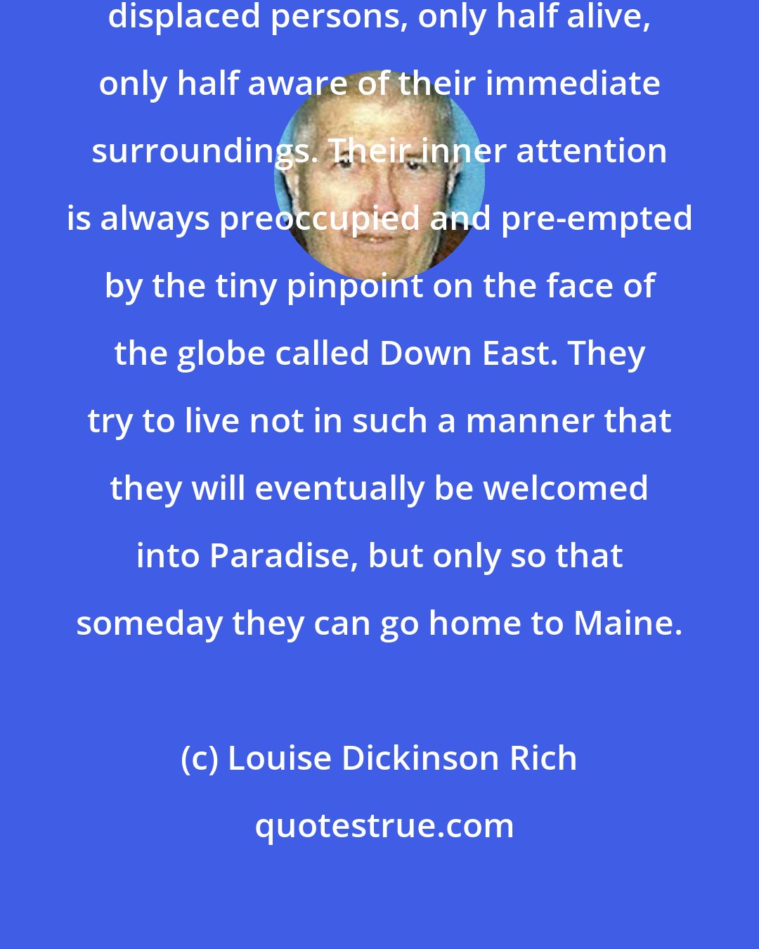 Louise Dickinson Rich: Mainiacs away from Maine are truly displaced persons, only half alive, only half aware of their immediate surroundings. Their inner attention is always preoccupied and pre-empted by the tiny pinpoint on the face of the globe called Down East. They try to live not in such a manner that they will eventually be welcomed into Paradise, but only so that someday they can go home to Maine.