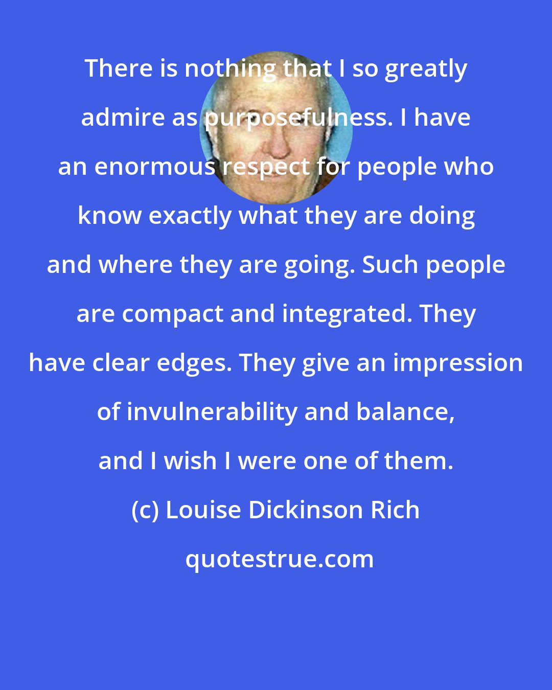 Louise Dickinson Rich: There is nothing that I so greatly admire as purposefulness. I have an enormous respect for people who know exactly what they are doing and where they are going. Such people are compact and integrated. They have clear edges. They give an impression of invulnerability and balance, and I wish I were one of them.