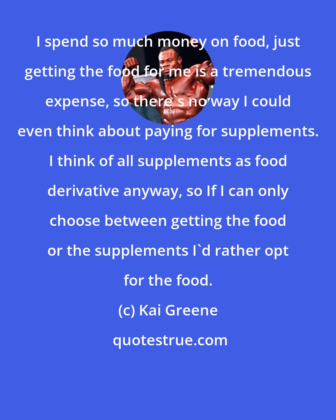 Kai Greene: I spend so much money on food, just getting the food for me is a tremendous expense, so there's no way I could even think about paying for supplements. I think of all supplements as food derivative anyway, so If I can only choose between getting the food or the supplements I'd rather opt for the food.