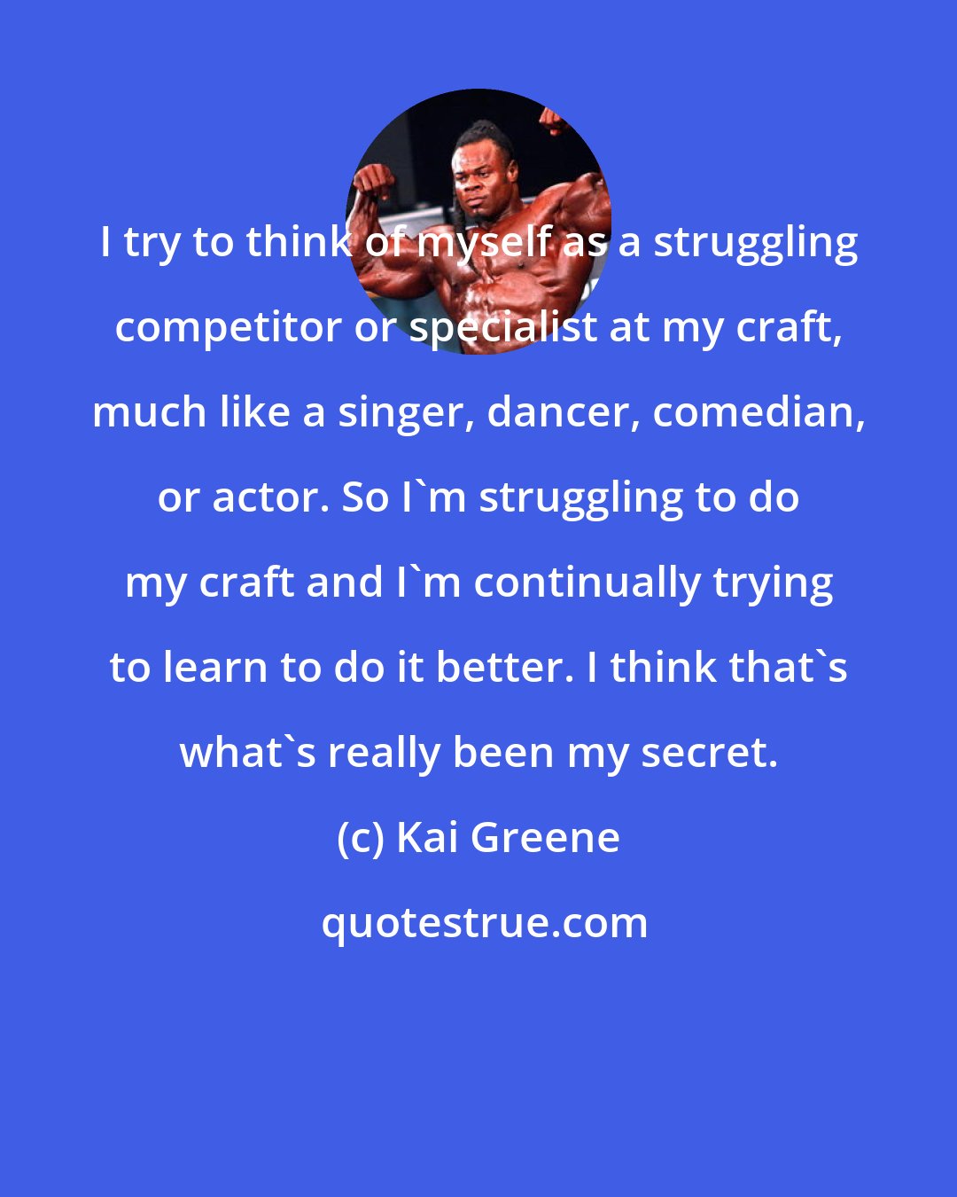 Kai Greene: I try to think of myself as a struggling competitor or specialist at my craft, much like a singer, dancer, comedian, or actor. So I'm struggling to do my craft and I'm continually trying to learn to do it better. I think that's what's really been my secret.