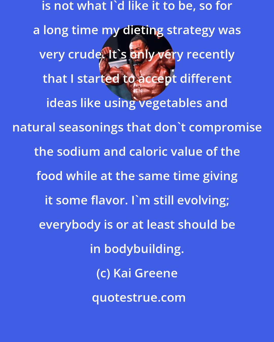 Kai Greene: My understanding about nutrition is not what I'd like it to be, so for a long time my dieting strategy was very crude. It's only very recently that I started to accept different ideas like using vegetables and natural seasonings that don't compromise the sodium and caloric value of the food while at the same time giving it some flavor. I'm still evolving; everybody is or at least should be in bodybuilding.