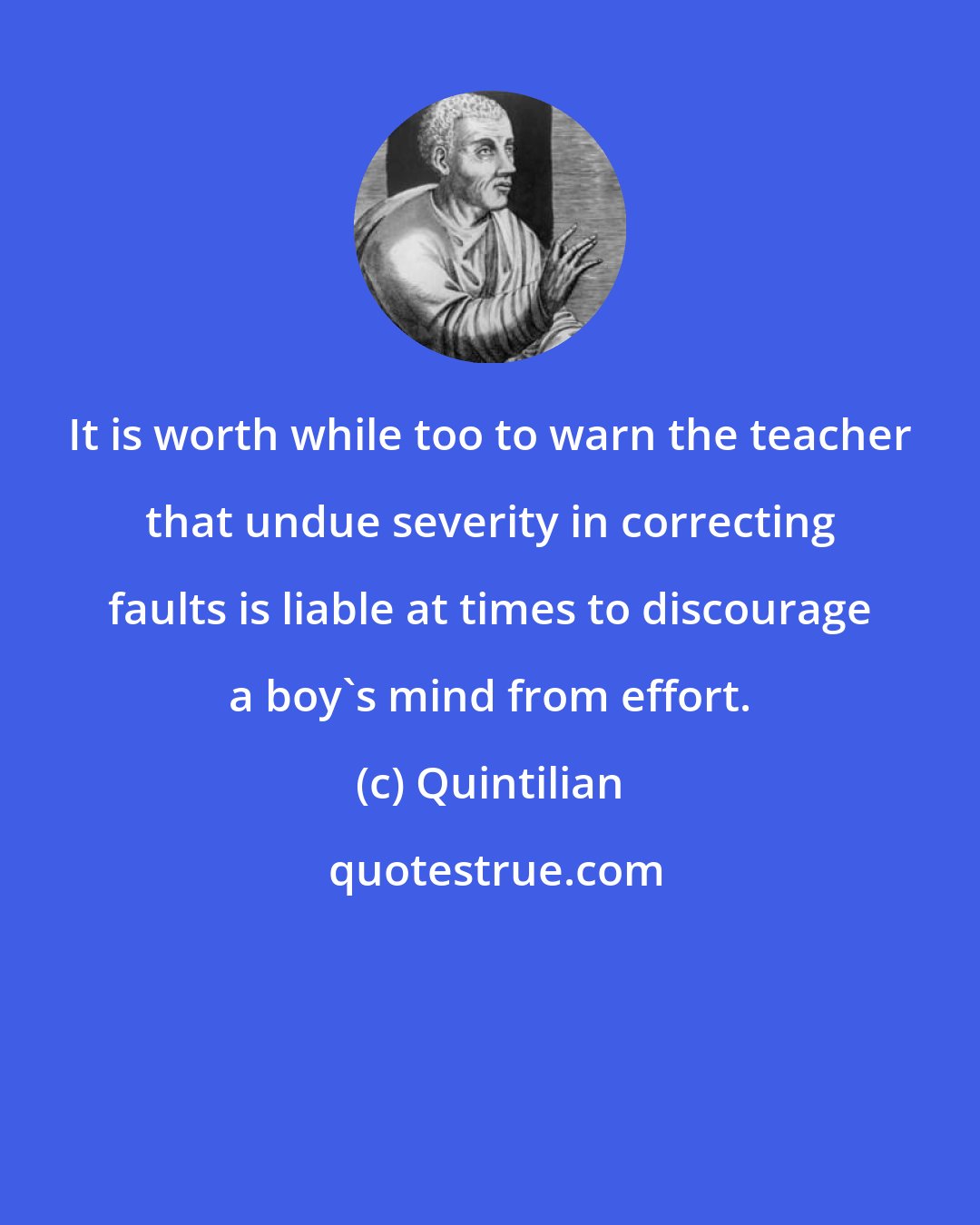 Quintilian: It is worth while too to warn the teacher that undue severity in correcting faults is liable at times to discourage a boy's mind from effort.