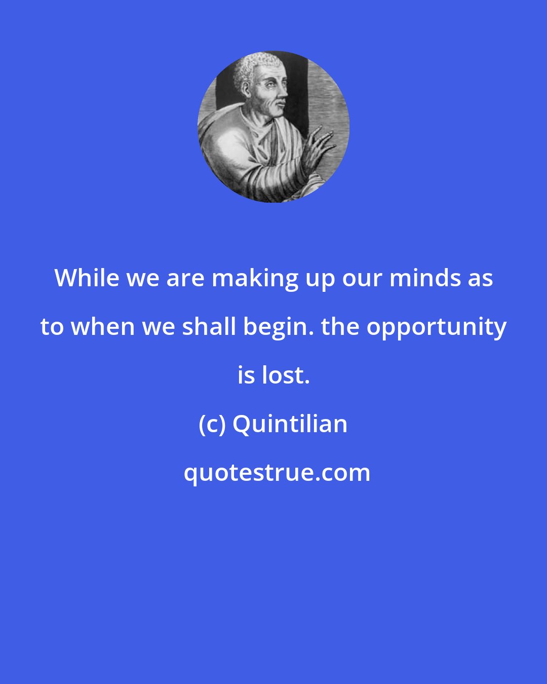 Quintilian: While we are making up our minds as to when we shall begin. the opportunity is lost.