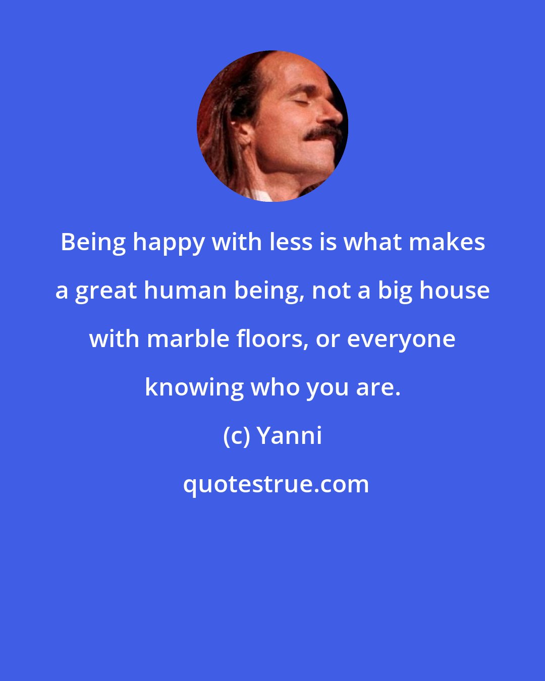 Yanni: Being happy with less is what makes a great human being, not a big house with marble floors, or everyone knowing who you are.