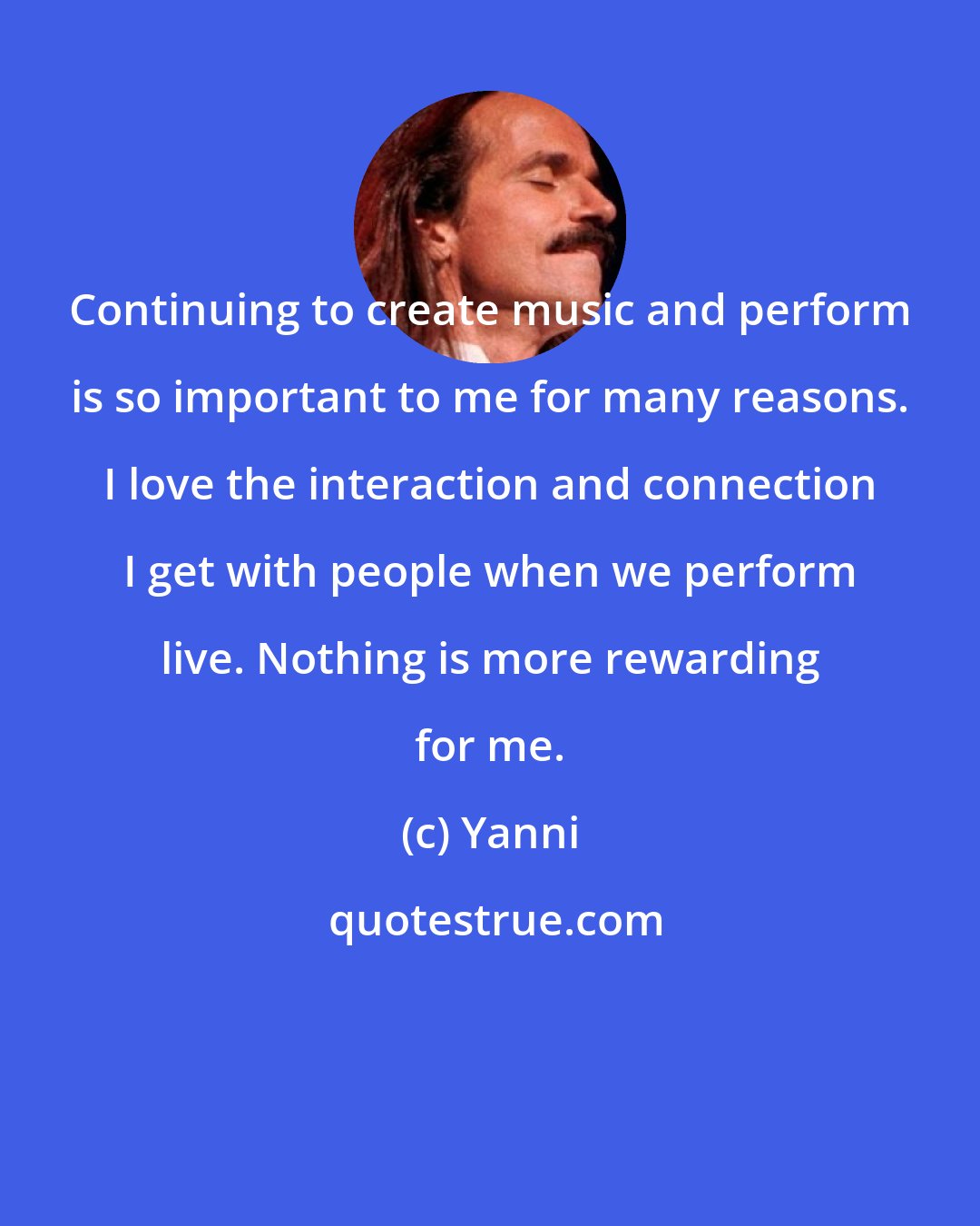Yanni: Continuing to create music and perform is so important to me for many reasons. I love the interaction and connection I get with people when we perform live. Nothing is more rewarding for me.