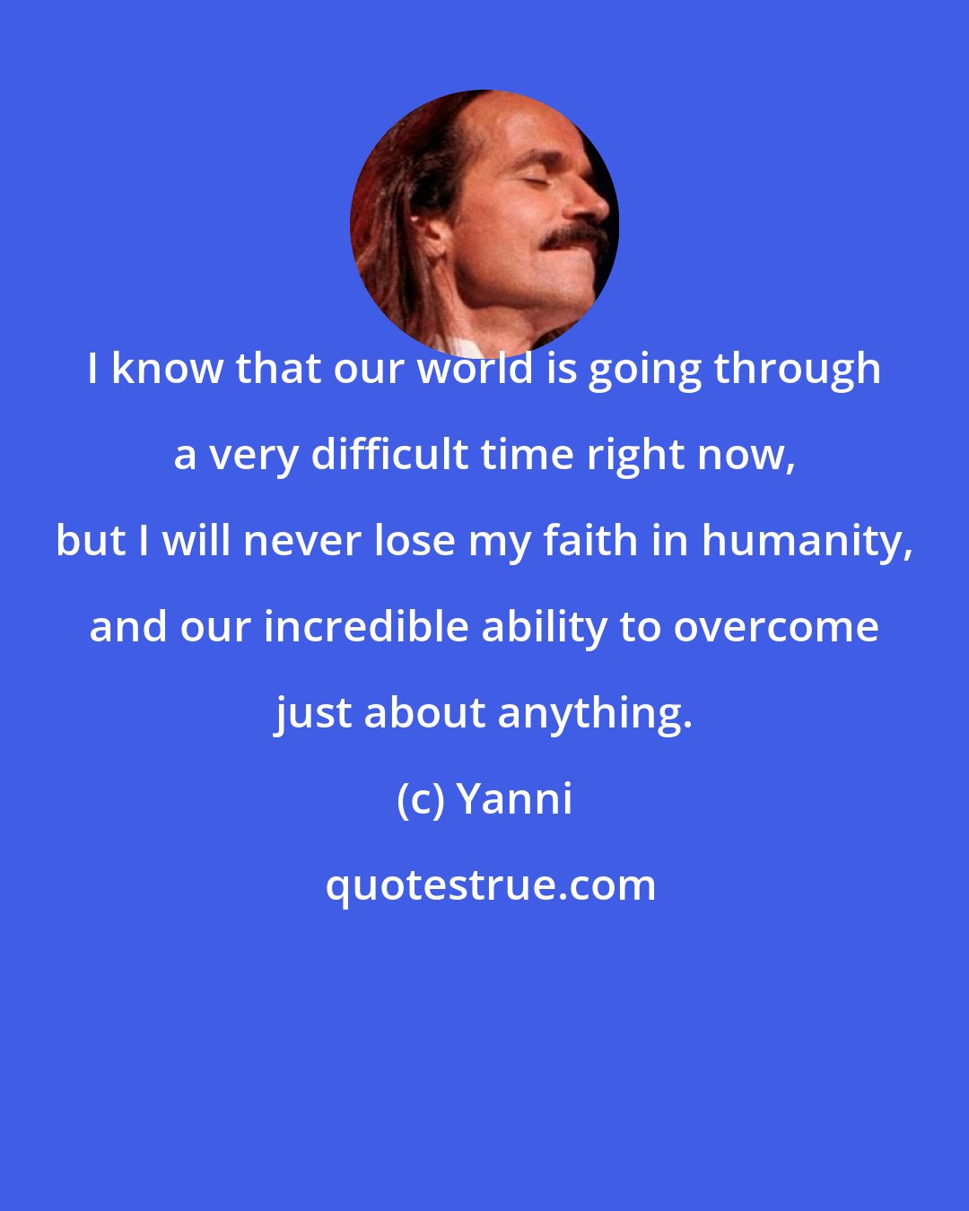 Yanni: I know that our world is going through a very difficult time right now, but I will never lose my faith in humanity, and our incredible ability to overcome just about anything.