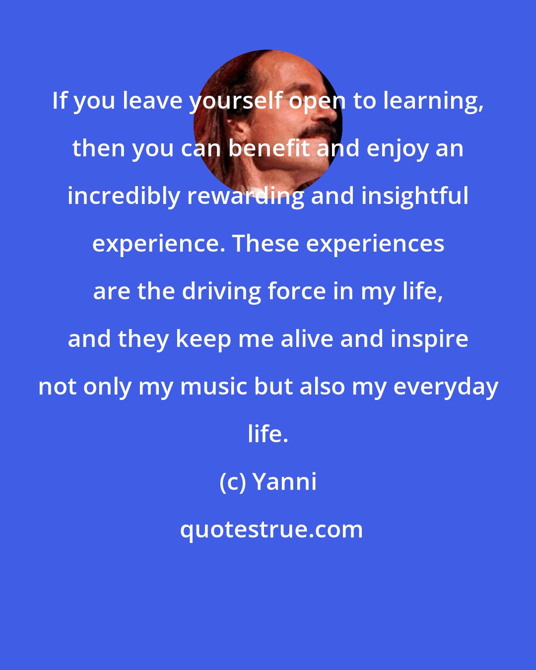 Yanni: If you leave yourself open to learning, then you can benefit and enjoy an incredibly rewarding and insightful experience. These experiences are the driving force in my life, and they keep me alive and inspire not only my music but also my everyday life.