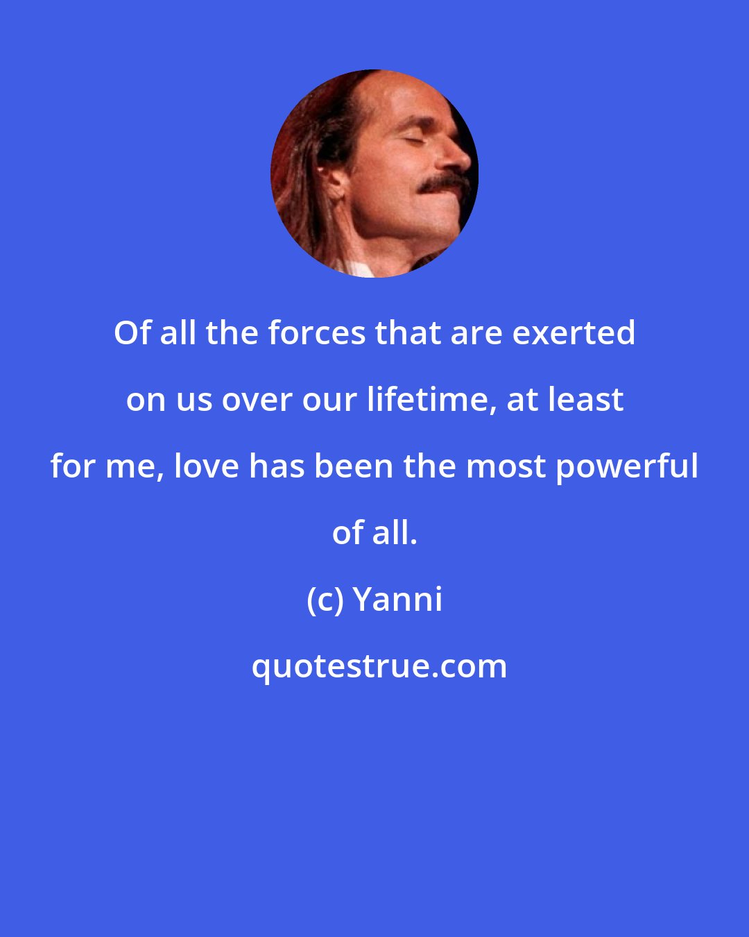 Yanni: Of all the forces that are exerted on us over our lifetime, at least for me, love has been the most powerful of all.