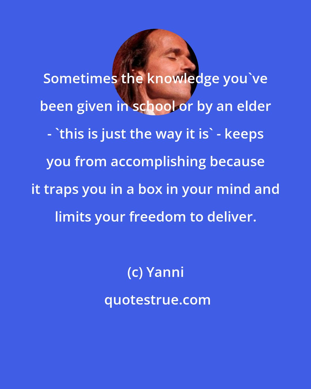 Yanni: Sometimes the knowledge you've been given in school or by an elder - 'this is just the way it is' - keeps you from accomplishing because it traps you in a box in your mind and limits your freedom to deliver.