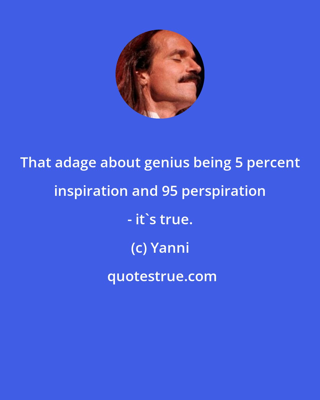 Yanni: That adage about genius being 5 percent inspiration and 95 perspiration - it's true.