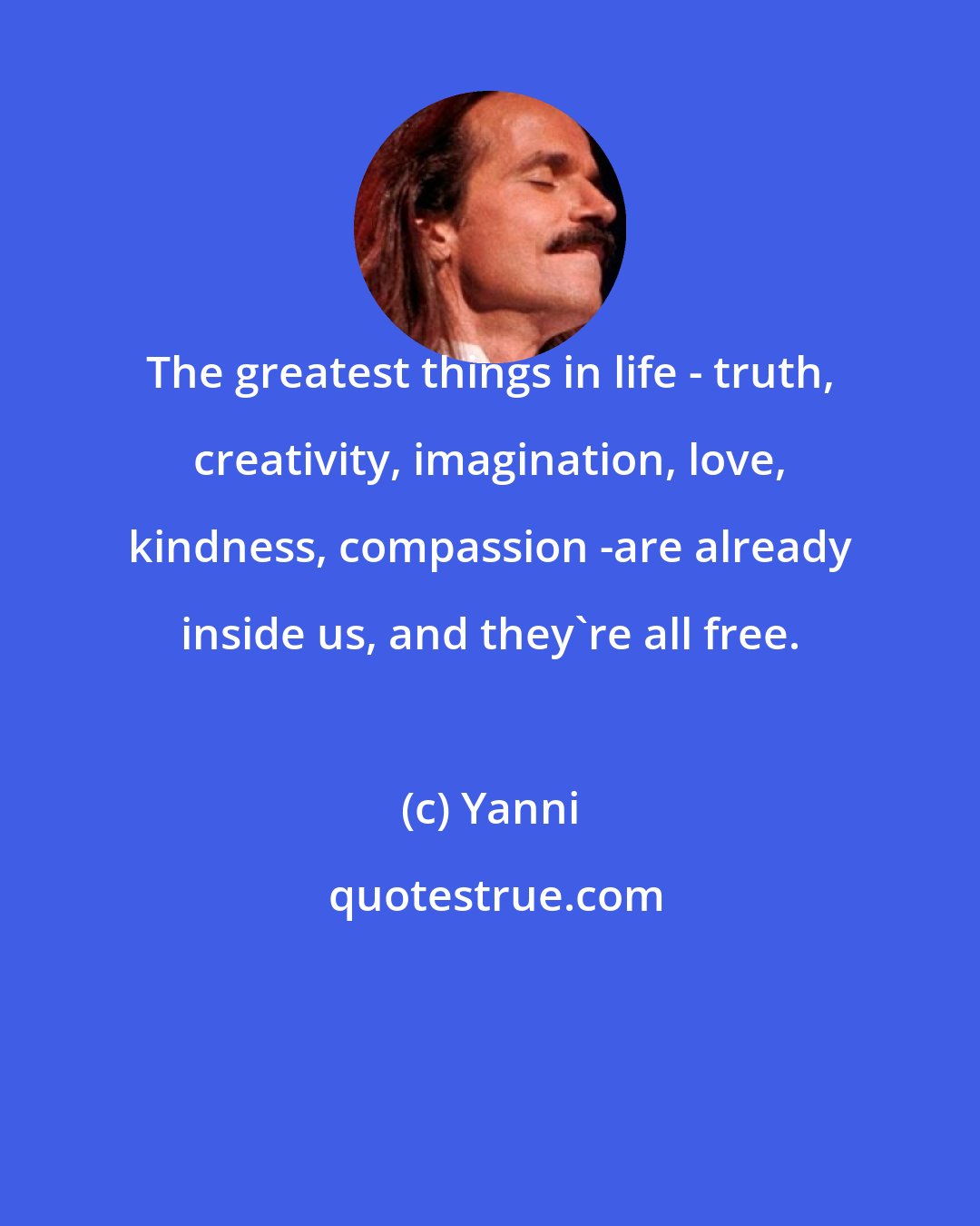 Yanni: The greatest things in life - truth, creativity, imagination, love, kindness, compassion -are already inside us, and they're all free.