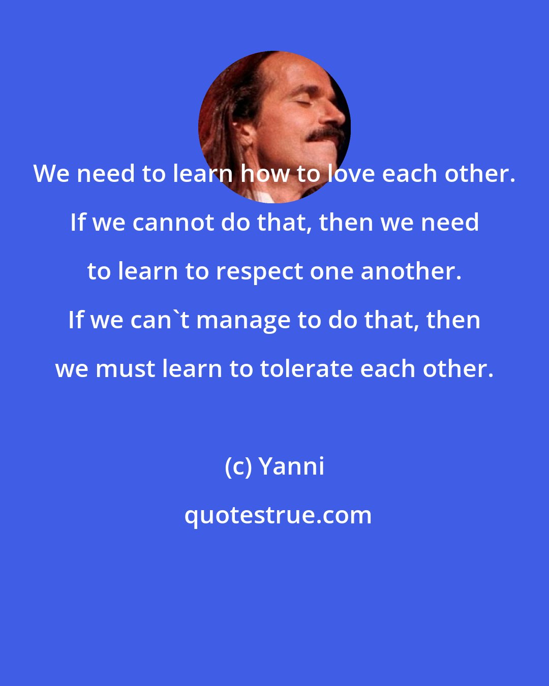 Yanni: We need to learn how to love each other. If we cannot do that, then we need to learn to respect one another. If we can't manage to do that, then we must learn to tolerate each other.