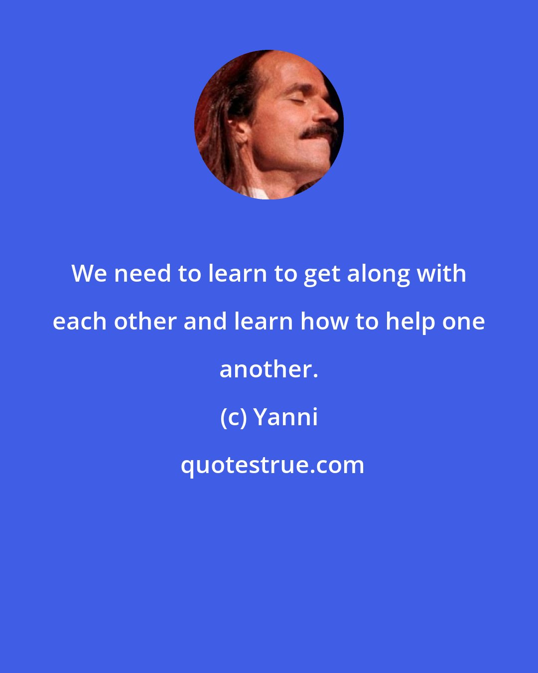 Yanni: We need to learn to get along with each other and learn how to help one another.