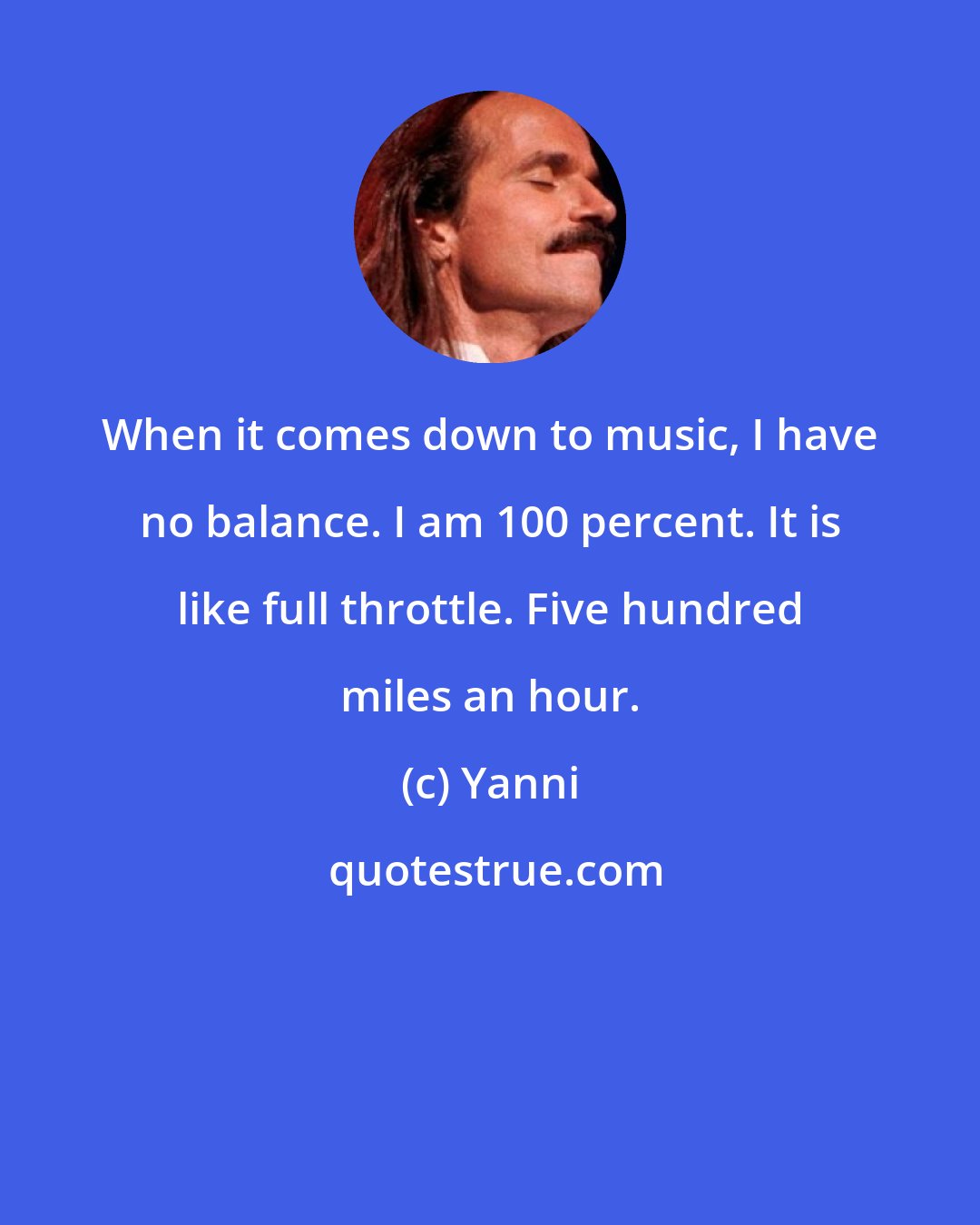 Yanni: When it comes down to music, I have no balance. I am 100 percent. It is like full throttle. Five hundred miles an hour.