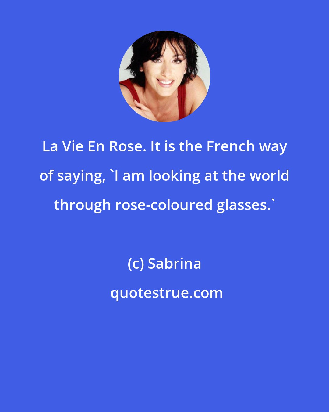 Sabrina: La Vie En Rose. It is the French way of saying, 'I am looking at the world through rose-coloured glasses.'