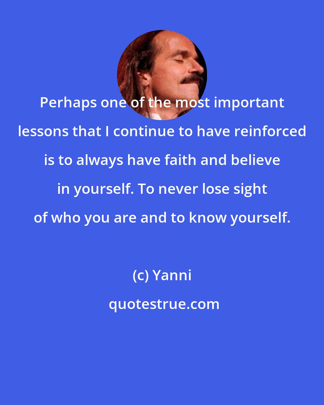 Yanni: Perhaps one of the most important lessons that I continue to have reinforced is to always have faith and believe in yourself. To never lose sight of who you are and to know yourself.