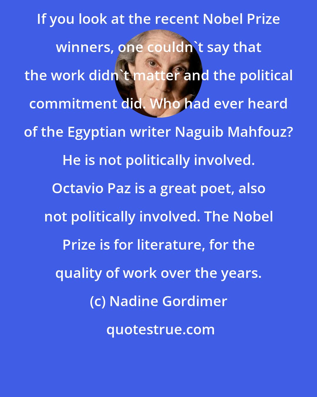 Nadine Gordimer: If you look at the recent Nobel Prize winners, one couldn't say that the work didn't matter and the political commitment did. Who had ever heard of the Egyptian writer Naguib Mahfouz? He is not politically involved. Octavio Paz is a great poet, also not politically involved. The Nobel Prize is for literature, for the quality of work over the years.