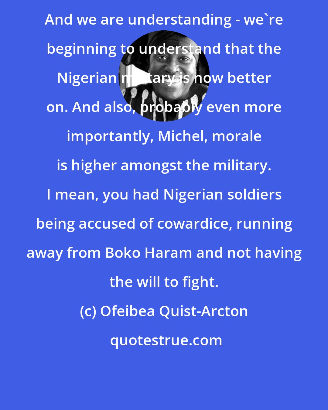 Ofeibea Quist-Arcton: And we are understanding - we're beginning to understand that the Nigerian military is now better on. And also, probably even more importantly, Michel, morale is higher amongst the military. I mean, you had Nigerian soldiers being accused of cowardice, running away from Boko Haram and not having the will to fight.