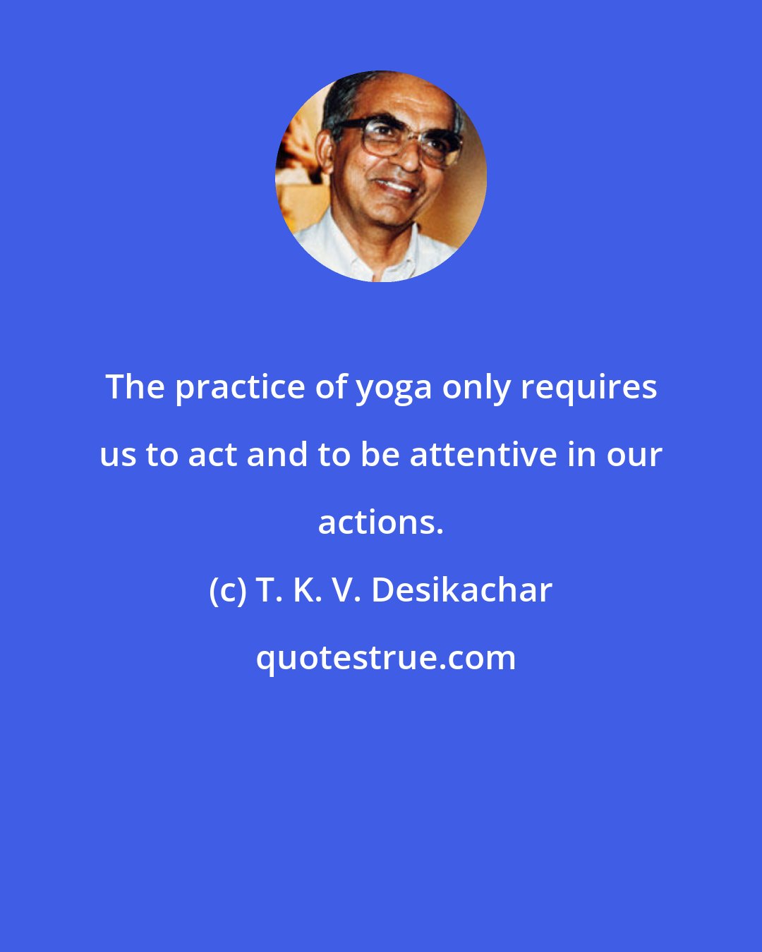 T. K. V. Desikachar: The practice of yoga only requires us to act and to be attentive in our actions.