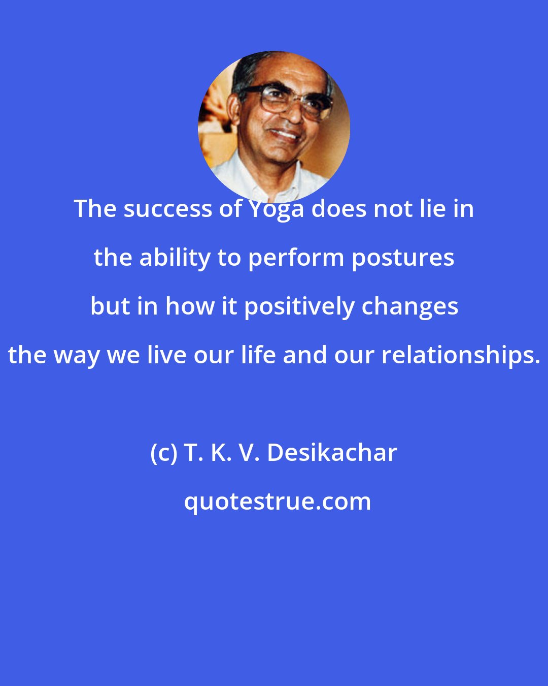 T. K. V. Desikachar: The success of Yoga does not lie in the ability to perform postures but in how it positively changes the way we live our life and our relationships.