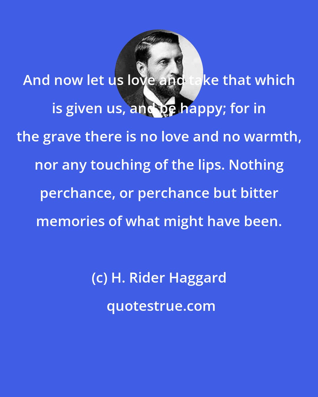 H. Rider Haggard: And now let us love and take that which is given us, and be happy; for in the grave there is no love and no warmth, nor any touching of the lips. Nothing perchance, or perchance but bitter memories of what might have been.