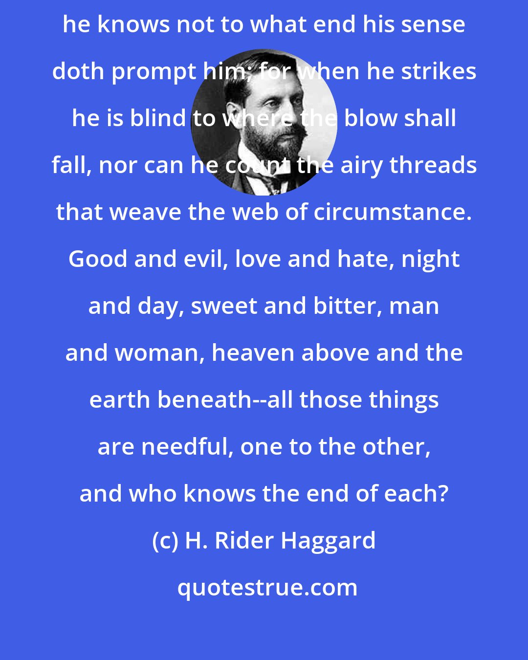 H. Rider Haggard: Man doeth this and doeth that from the good or evil of his heart; but he knows not to what end his sense doth prompt him; for when he strikes he is blind to where the blow shall fall, nor can he count the airy threads that weave the web of circumstance. Good and evil, love and hate, night and day, sweet and bitter, man and woman, heaven above and the earth beneath--all those things are needful, one to the other, and who knows the end of each?