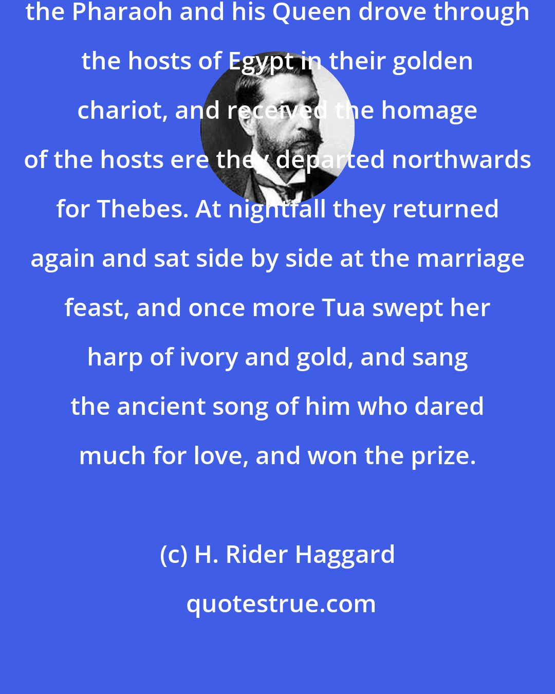 H. Rider Haggard: Now, after these things were done, the Pharaoh and his Queen drove through the hosts of Egypt in their golden chariot, and received the homage of the hosts ere they departed northwards for Thebes. At nightfall they returned again and sat side by side at the marriage feast, and once more Tua swept her harp of ivory and gold, and sang the ancient song of him who dared much for love, and won the prize.