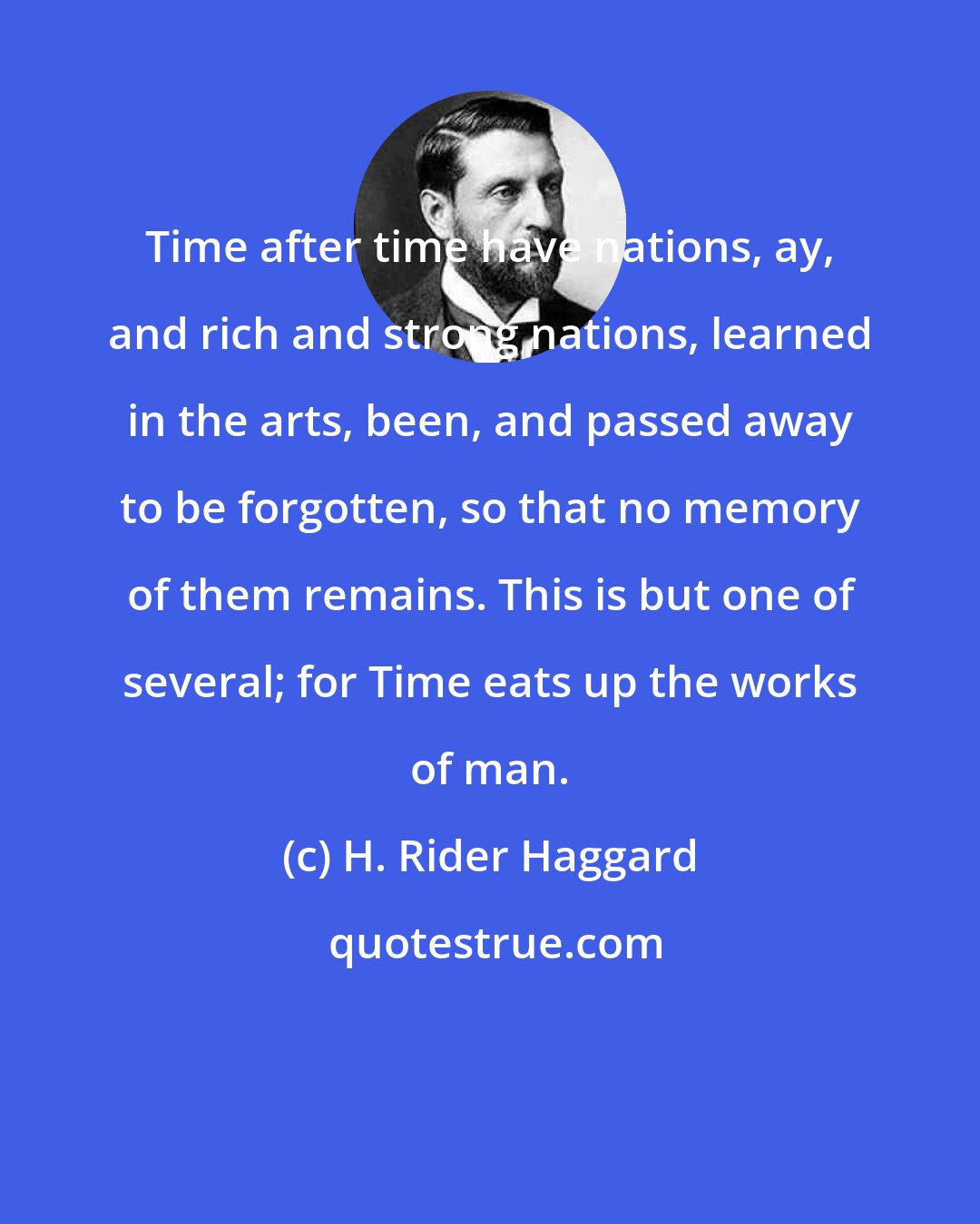 H. Rider Haggard: Time after time have nations, ay, and rich and strong nations, learned in the arts, been, and passed away to be forgotten, so that no memory of them remains. This is but one of several; for Time eats up the works of man.