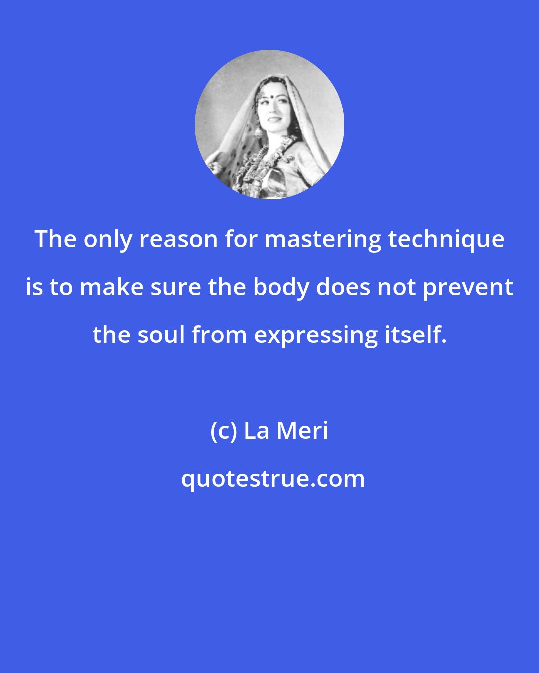 La Meri: The only reason for mastering technique is to make sure the body does not prevent the soul from expressing itself.