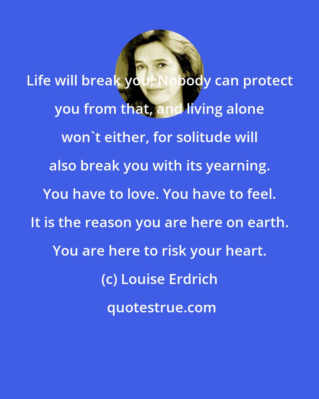 Louise Erdrich: Life will break you. Nobody can protect you from that, and living alone won't either, for solitude will also break you with its yearning. You have to love. You have to feel. It is the reason you are here on earth. You are here to risk your heart.