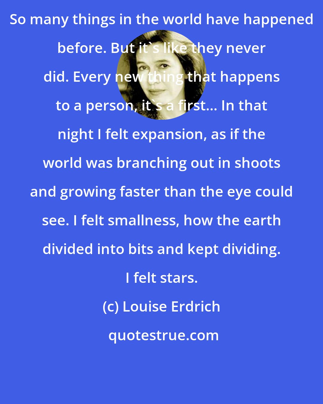 Louise Erdrich: So many things in the world have happened before. But it's like they never did. Every new thing that happens to a person, it's a first... In that night I felt expansion, as if the world was branching out in shoots and growing faster than the eye could see. I felt smallness, how the earth divided into bits and kept dividing. I felt stars.