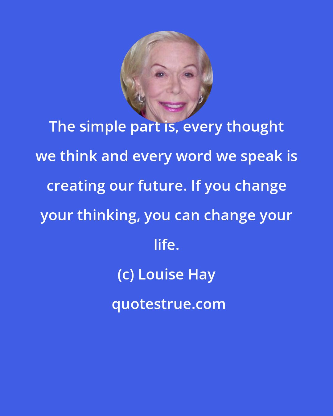 Louise Hay: The simple part is, every thought we think and every word we speak is creating our future. If you change your thinking, you can change your life.