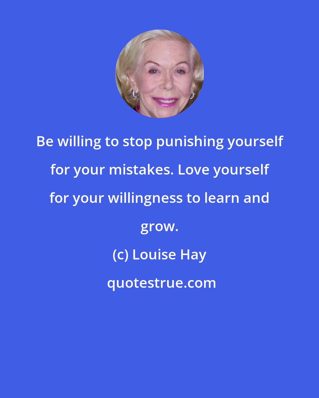 Louise Hay: Be willing to stop punishing yourself for your mistakes. Love yourself for your willingness to learn and grow.