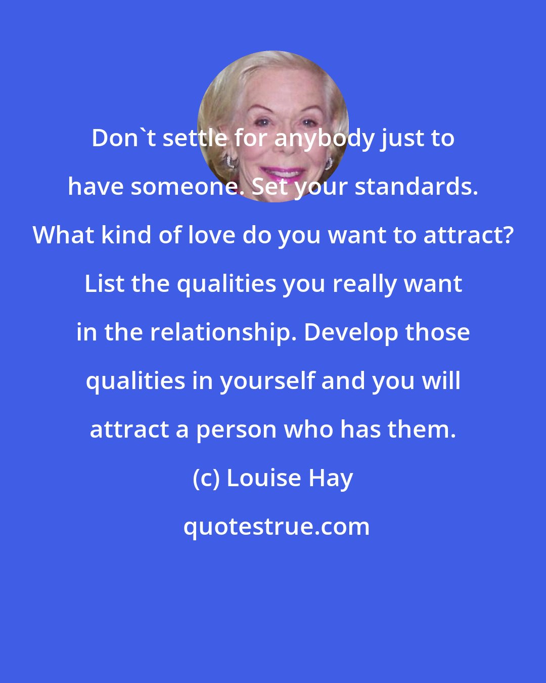 Louise Hay: Don't settle for anybody just to have someone. Set your standards. What kind of love do you want to attract? List the qualities you really want in the relationship. Develop those qualities in yourself and you will attract a person who has them.